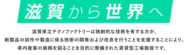 滋賀から世界へ｜滋賀県立テクノファクトリーは独創的な技術を有する方が、新製品の試作や製造に係る技術の開発および改良を行うことを支援することにより、県内産業の振興を図ることを目的に整備された賃貸型工場施設です。